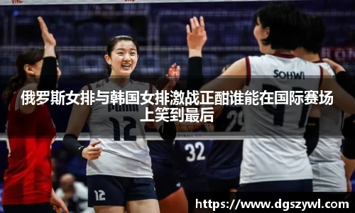 俄罗斯女排与韩国女排激战正酣谁能在国际赛场上笑到最后